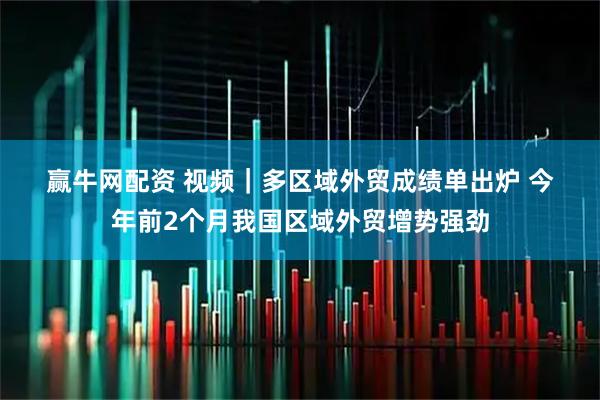 赢牛网配资 视频｜多区域外贸成绩单出炉 今年前2个月我国区域外贸增势强劲