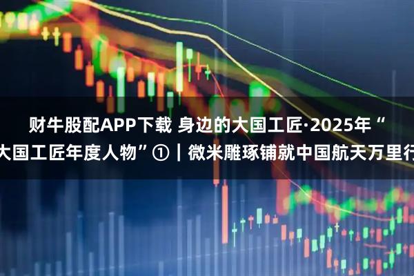 财牛股配APP下载 身边的大国工匠·2025年“大国工匠年度人物”①｜微米雕琢铺就中国航天万里行