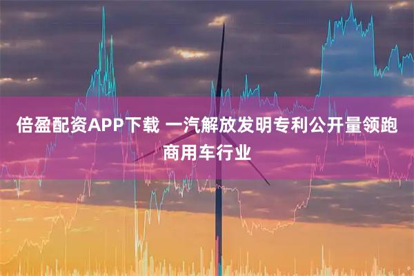 倍盈配资APP下载 一汽解放发明专利公开量领跑商用车行业