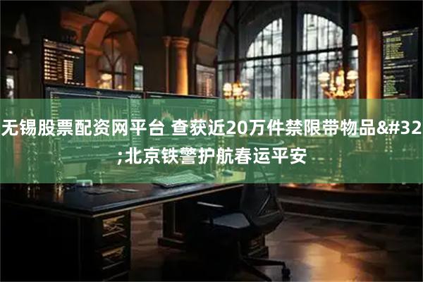 无锡股票配资网平台 查获近20万件禁限带物品 北京铁警护航春运平安