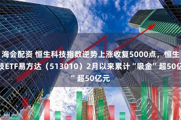 海会配资 恒生科技指数逆势上涨收复5000点，恒生科技ETF易方达（513010）2月以来累计“吸金”超50亿元
