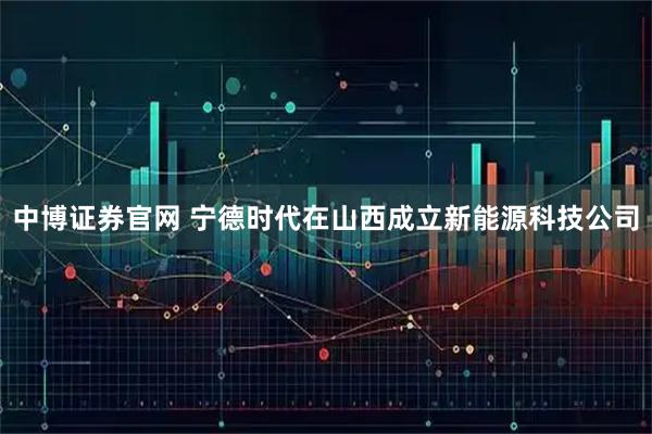 中博证券官网 宁德时代在山西成立新能源科技公司