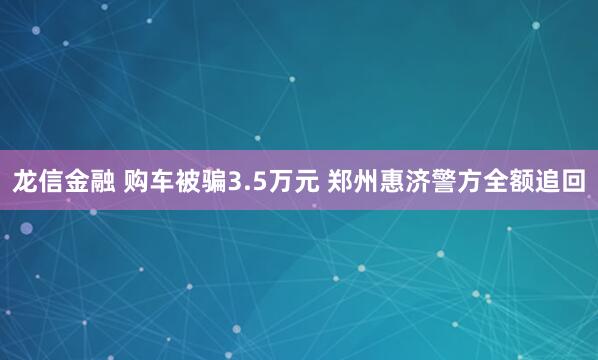 龙信金融 购车被骗3.5万元 郑州惠济警方全额追回