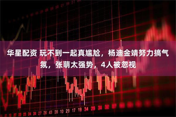 华星配资 玩不到一起真尴尬，杨迪金靖努力搞气氛，张萌太强势，4人被忽视