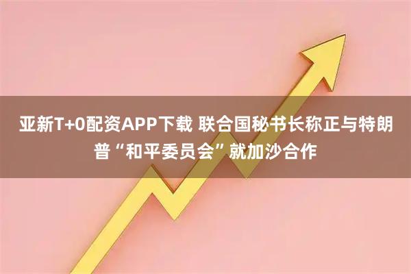 亚新T+0配资APP下载 联合国秘书长称正与特朗普“和平委员会”就加沙合作