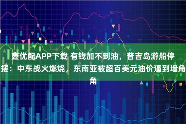 鑫优配APP下载 有钱加不到油，普吉岛游船停摆：中东战火燃烧，东南亚被超百美元油价逼到墙角