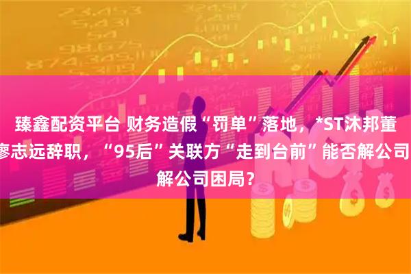 臻鑫配资平台 财务造假“罚单”落地，*ST沐邦董事长廖志远辞职，“95后”关联方“走到台前”能否解公司困局？