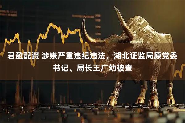 君盈配资 涉嫌严重违纪违法，湖北证监局原党委书记、局长王广幼被查