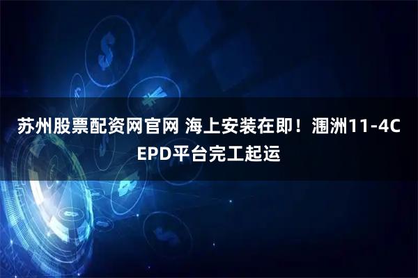 苏州股票配资网官网 海上安装在即！涠洲11-4CEPD平台完工起运