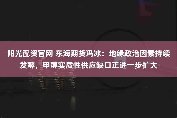 阳光配资官网 东海期货冯冰：地缘政治因素持续发酵，甲醇实质性供应缺口正进一步扩大
