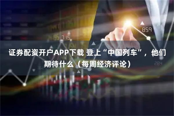 证券配资开户APP下载 登上“中国列车”，他们期待什么（每周经济评论）