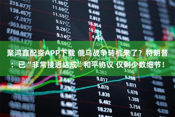 聚鸿鑫配资APP下载 俄乌战争转机来了？特朗普：已“非常接近达成”和平协议 仅剩少数细节！