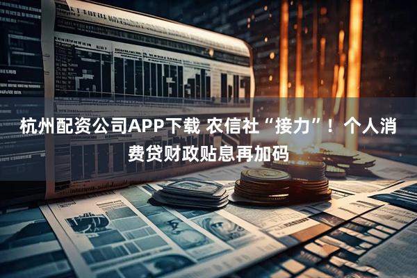 杭州配资公司APP下载 农信社“接力”！个人消费贷财政贴息再加码