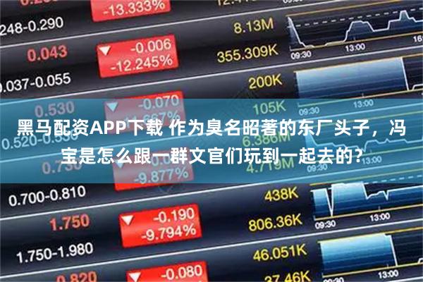 黑马配资APP下载 作为臭名昭著的东厂头子，冯宝是怎么跟一群文官们玩到一起去的？