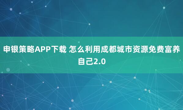 申银策略APP下载 怎么利用成都城市资源免费富养自己2.0