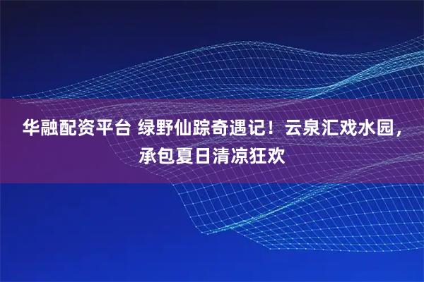 华融配资平台 绿野仙踪奇遇记！云泉汇戏水园，承包夏日清凉狂欢