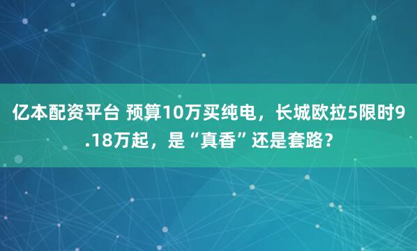 亿本配资平台 预算10万买纯电，长城欧拉5限时9.18万起，是“真香”还是套路？