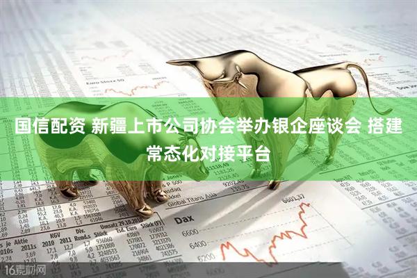 国信配资 新疆上市公司协会举办银企座谈会 搭建常态化对接平台