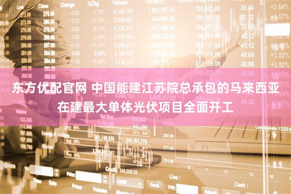 东方优配官网 中国能建江苏院总承包的马来西亚在建最大单体光伏项目全面开工
