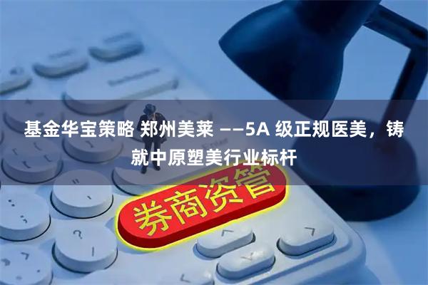 基金华宝策略 郑州美莱 ——5A 级正规医美，铸就中原塑美行业标杆