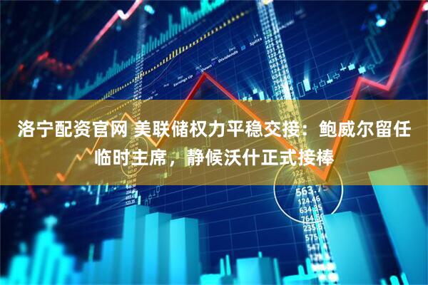 洛宁配资官网 美联储权力平稳交接：鲍威尔留任临时主席，静候沃什正式接棒