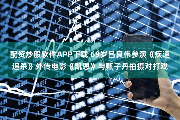 配资炒股软件APP下载 69岁吕良伟参演《疾速追杀》外传电影《凯恩》与甄子丹拍摄对打戏